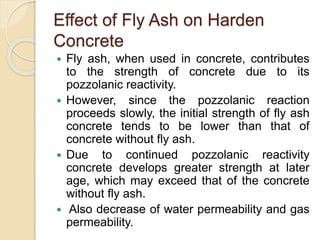 Effect of Fly Ash on Harden
Concrete
 Fly ash, when used in concrete, contributes
to the strength of concrete due to its
pozzolanic reactivity.
 However, since the pozzolanic reaction
proceeds slowly, the initial strength of fly ash
concrete tends to be lower than that of
concrete without fly ash.
 Due to continued pozzolanic reactivity
concrete develops greater strength at later
age, which may exceed that of the concrete
without fly ash.
 Also decrease of water permeability and gas
permeability.
 