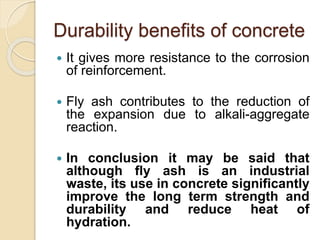 Durability benefits of concrete
 It gives more resistance to the corrosion
of reinforcement.
 Fly ash contributes to the reduction of
the expansion due to alkali-aggregate
reaction.
 In conclusion it may be said that
although fly ash is an industrial
waste, its use in concrete significantly
improve the long term strength and
durability and reduce heat of
hydration.
 