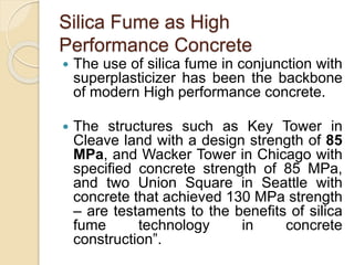 Silica Fume as High
Performance Concrete
 The use of silica fume in conjunction with
superplasticizer has been the backbone
of modern High performance concrete.
 The structures such as Key Tower in
Cleave land with a design strength of 85
MPa, and Wacker Tower in Chicago with
specified concrete strength of 85 MPa,
and two Union Square in Seattle with
concrete that achieved 130 MPa strength
– are testaments to the benefits of silica
fume technology in concrete
construction”.
 