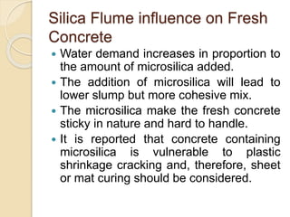 Silica Flume influence on Fresh
Concrete
 Water demand increases in proportion to
the amount of microsilica added.
 The addition of microsilica will lead to
lower slump but more cohesive mix.
 The microsilica make the fresh concrete
sticky in nature and hard to handle.
 It is reported that concrete containing
microsilica is vulnerable to plastic
shrinkage cracking and, therefore, sheet
or mat curing should be considered.
 