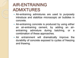 AIR-ENTRAINING
ADMIXTURES
 Air-entraining admixtures are used to purposely
introduce and stabilize microscopic air bubbles in
concrete.
 Air-entraining concrete is produced by using either
an air-entraining cement, by adding an air-
entraining admixture during batching, or a
combination of these approaches.
 Air entrainment will dramatically improve the
durability of concrete exposed to cycles of freezing
and thawing.
 
