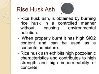 Rise Husk Ash
 Rice husk ash, is obtained by burning
rice husk in a controlled manner
without causing environmental
pollution.
 When properly burnt it has high SiO2
content and can be used as a
concrete admixture.
 Rice husk ash exhibits high pozzolanic
characteristics and contributes to high
strength and high impermeability of
concrete.
 