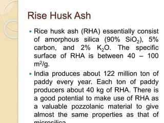 Rise Husk Ash
 Rice husk ash (RHA) essentially consist
of amorphous silica (90% SiO2), 5%
carbon, and 2% K2O. The specific
surface of RHA is between 40 – 100
m2/g.
 India produces about 122 million ton of
paddy every year. Each ton of paddy
producers about 40 kg of RHA. There is
a good potential to make use of RHA as
a valuable pozzolanic material to give
almost the same properties as that of
 