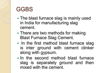 GGBS
 The blast furnace slag is mainly used
in India for manufacturing slag
cement.
 There are two methods for making
Blast Furnace Slag Cement.
 In the first method blast furnace slag
is inter ground with cement clinker
along with gypsum.
 In the second method blast furnace
slag is separately ground and then
mixed with the cement.
 