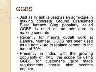 GGBS
 Just as fly ash is used as an admixture in
making concrete Ground Granulated
Blast furnace Slag popularly called
GGBS is used as an admixture in
making concrete.
 Recently for marine outfall work at
Bandra, Mumbai, GGBS has been used
as an admixture to replace cement to the
tune of 70%.
 Presently in India, with the growing
popularity of RMC, the scope for using
GGBS for customer’s tailor made
requirements should also become
popular.
 