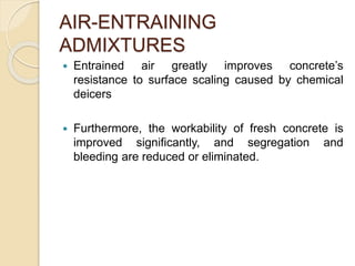 AIR-ENTRAINING
ADMIXTURES
 Entrained air greatly improves concrete’s
resistance to surface scaling caused by chemical
deicers
 Furthermore, the workability of fresh concrete is
improved significantly, and segregation and
bleeding are reduced or eliminated.
 