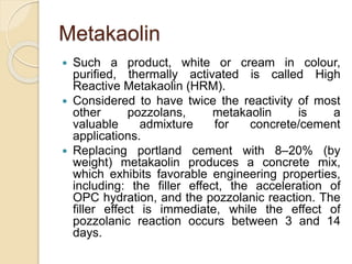 Metakaolin
 Such a product, white or cream in colour,
purified, thermally activated is called High
Reactive Metakaolin (HRM).
 Considered to have twice the reactivity of most
other pozzolans, metakaolin is a
valuable admixture for concrete/cement
applications.
 Replacing portland cement with 8–20% (by
weight) metakaolin produces a concrete mix,
which exhibits favorable engineering properties,
including: the filler effect, the acceleration of
OPC hydration, and the pozzolanic reaction. The
filler effect is immediate, while the effect of
pozzolanic reaction occurs between 3 and 14
days.
 