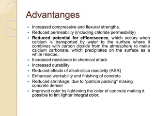 Advantanges
 Increased compressive and flexural strengths.
 Reduced permeability (including chloride permeability)
 Reduced potential for efflorescence, which occurs when
calcium is transported by water to the surface where it
combines with carbon dioxide from the atmosphere to make
calcium carbonate, which precipitates on the surface as a
white residue.
 Increased resistance to chemical attack
 Increased durability
 Reduced effects of alkali-silica reactivity (ASR)
 Enhanced workability and finishing of concrete
 Reduced shrinkage, due to "particle packing" making
concrete denser
 Improved color by lightening the color of concrete making it
possible to tint lighter integral color.
 