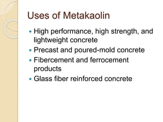 Uses of Metakaolin
 High performance, high strength, and
lightweight concrete
 Precast and poured-mold concrete
 Fibercement and ferrocement
products
 Glass fiber reinforced concrete
 