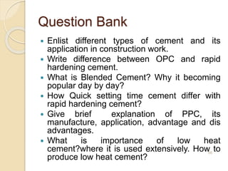 Question Bank
 Enlist different types of cement and its
application in construction work.
 Write difference between OPC and rapid
hardening cement.
 What is Blended Cement? Why it becoming
popular day by day?
 How Quick setting time cement differ with
rapid hardening cement?
 Give brief explanation of PPC, its
manufacture, application, advantage and dis
advantages.
 What is importance of low heat
cement?where it is used extensively. How to
produce low heat cement?
56
 