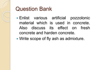 Question Bank
 Enlist various artificial pozzolonic
material which is used in concrete.
Also discuss its effect on fresh
concrete and harden concrete.
 Write scope of fly ash as admixture.
 