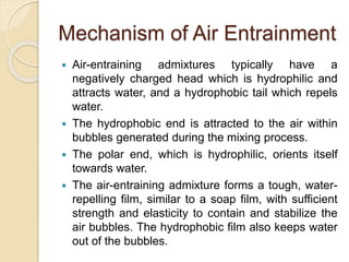 Mechanism of Air Entrainment
 Air-entraining admixtures typically have a
negatively charged head which is hydrophilic and
attracts water, and a hydrophobic tail which repels
water.
 The hydrophobic end is attracted to the air within
bubbles generated during the mixing process.
 The polar end, which is hydrophilic, orients itself
towards water.
 The air-entraining admixture forms a tough, water-
repelling film, similar to a soap film, with sufficient
strength and elasticity to contain and stabilize the
air bubbles. The hydrophobic film also keeps water
out of the bubbles.
 