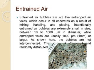 Entrained Air
 Entrained air bubbles are not like entrapped air
voids, which occur in all concretes as a result of
mixing, handling, and placing. Intentionally
entrained air bubbles are extremely small in size,
between 10 to 1000 μm in diameter, while
entrapped voids are usually 1000 μm (1mm) or
larger. As shown here, the bubbles are not
interconnected. They are well dispersed and
randomly distributed.
 