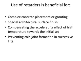 Use of retarders is beneficial for:
• Complex concrete placement or grouting
• Special architectural surface finish
• Compensating the accelerating effect of high
temperature towards the initial set
• Preventing cold joint formation in successive
lifts
 