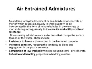 Air Entrained Admixtures
An addition for hydraulic cement or an admixture for concrete or
mortar which causes air, usually in small quantity, to be
incorporated in the form of minute bubbles in the concrete or
mortar during mixing, usually to increase its workability and frost
resistance.
• Air-entraining admixtures are surfactants that change the surface
tension of the water. These include:
• Resistance to freeze – thaw action in the hardened concrete.
• Increased cohesion, reducing the tendency to bleed and
segregation in the plastic concrete.
• Compaction of low workability mixes including semi - dry concrete.
• Cohesion and handling properties in bedding mortars.
 