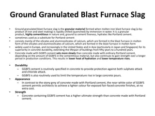 Ground Granulated Blast Furnace Slag
• Ground granulated blast-furnace slag is the granular material formed when molten iron blast furnace slag (a by-
product of iron and steel making) is rapidly chilled (quenched) by immersion in water. It is a granular
product, highly cementitious in nature and, ground to cement fineness, hydrates like Portland cement.
• sometimes used as a substitute for Portland cement
• consists mainly of the silicates and aluminosilicates of calcium, which are formed in the blast furnace in molten
form of the silicates and aluminosilicates of calcium, which are formed in the blast furnace in molten form
• widely used in Europe, and increasingly in the United States and in Asia (particularly in Japan and Singapore) for its
superiority in concrete durability, extending the lifespan of buildings from fifty years to a hundred years.
• Concrete made with GGBFS cement sets more slowly than concrete made with ordinary Portland cement,
depending on the amount of GGBFS in the cementitious material, but also continues to gain strength over a longer
period in production conditions. This results in lower heat of hydration and lower temperature rises.
• Durability
– GGBFS cement is routinely specified in concrete to provide protection against both sulphate attack
and chloride attack.
– GGBFS is also routinely used to limit the temperature rise in large concrete pours.
• Appearance
– In contrast to the stony grey of concrete made with Portland cement, the near-white color of GGBFS
cement permits architects to achieve a lighter colour for exposed fair-faced concrete finishes, at no
extra cost.
• Strength
– Concrete containing GGBFS cement has a higher ultimate strength than concrete made with Portland
cement.
 