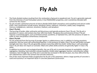 Fly Ash
• The finely divided residue resulting from the combustion of ground or powdered coal. Fly ash is generally captured
from the chimneys of coal-fired power plants; it has POZZOLANIC properties, and is sometimes blended with
cement for this reason.
• Fly ash includes substantial amounts of silicon dioxide (SiO2) (both amorphous and crystalline) and calcium oxide
(CaO). Toxic constituents include arsenic, beryllium, boron, cadmium, chromium, cobalt, lead, manganese,
mercury, molybdenum, selenium, strontium, thallium, and vanadium.
• Class F Fly Ash:
• The burning of harder, older anthracite and bituminous coal typically produces Class F fly ash. This fly ash is
pozzolanic in nature, and contains less than 10% lime (CaO). The glassy silica and alumina of Class F fly ash
requires a cementing agent, such as Portland cement, quicklime, or hydrated lime, with the presence of water in
order to react and produce cementitious compounds.
• Class C Fly Ash:
• Fly ash produced from the burning of younger lignite or subbituminous coal, in addition to having pozzolanic
properties, also has some self-cementing properties. In the presence of water, Class C fly ash will harden and gain
strength over time. Class C fly ash generally contains more than 20% lime (CaO). Unlike Class F, self-cementing
Class C fly ash does not require an activator. Alkali and sulfate (SO4) contents are generally higher in Class C fly
ashes.
• In addition to economic and ecological benefits, the use of fly ash in concrete improves its workability, reduces
segregation, bleeding, heat evolution and permeability, inhibits alkali-aggregate reaction, and enhances sulfate
resistance. Even though the use of fly ash in concrete has increased in the last 20 years, less than 20% of the fly
ash collected was used in the cement and concrete industries.
• One of the most important fields of application for fly ash is PCC pavement, where a large quantity of concrete is
used and economy is an important factor in concrete pavement construction.
 