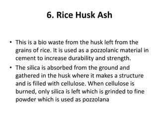 6. Rice Husk Ash
• This is a bio waste from the husk left from the
grains of rice. It is used as a pozzolanic material in
cement to increase durability and strength.
• The silica is absorbed from the ground and
gathered in the husk where it makes a structure
and is filled with cellulose. When cellulose is
burned, only silica is left which is grinded to fine
powder which is used as pozzolana
 