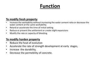 Function
To modify fresh property
• Increase the workability without increasing the water cement ratio or decrease the
water content at the same workability.
• Retard or accelerate the time of initial setting
• Reduce or prevent the settlement or create slight expansions
• Modify the rate or capacity of bleeding.
To modify harden property
• Reduce the heat of evolution
• Accelerate the rate of strength development at early stages,
• Increase the durability,
• Decrease the permebility of concrete.
 
