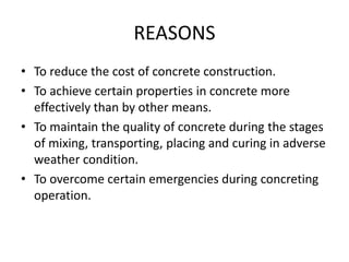 REASONS
• To reduce the cost of concrete construction.
• To achieve certain properties in concrete more
effectively than by other means.
• To maintain the quality of concrete during the stages
of mixing, transporting, placing and curing in adverse
weather condition.
• To overcome certain emergencies during concreting
operation.
 