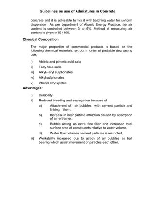 Guidelines on use of Admixtures in Concrete
concrete and it is advisable to mix it with batching water for uniform
dispersion. As per department of Atomic Energy Practice, the air
content is controlled between 3 to 6%. Method of measuring air
content is given in IS 1190.
Chemical Composition
The major proportion of commercial products is based on the
following chemical materials, set out in order of probable decreasing
use;
i) Abietic and pimeric acid salts
ii) Fatty Acid salts
iii) Alkyl - aryl sulphonates
iv) Alkyl sulphonates
v) Phenol ethoxylates
Advantages:
i) Durability
ii) Reduced bleeding and segregation because of :
a) Attachment of air bubbles with cement particle and
linking them.
b) Increase in inter particle attraction caused by adsorption
of air entrainer.
c) Bubble acting as extra fine filler and increased total
surface area of constituents relative to water volume.
d) Water flow between cement particles is restricted.
iii) Workability increased due to action of air bubbles as ball
bearing which assist movement of particles each other.
 