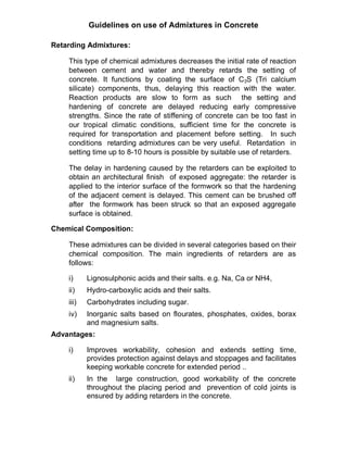 Guidelines on use of Admixtures in Concrete
Retarding Admixtures:
This type of chemical admixtures decreases the initial rate of reaction
between cement and water and thereby retards the setting of
concrete. It functions by coating the surface of C3S (Tri calcium
silicate) components, thus, delaying this reaction with the water.
Reaction products are slow to form as such the setting and
hardening of concrete are delayed reducing early compressive
strengths. Since the rate of stiffening of concrete can be too fast in
our tropical climatic conditions, sufficient time for the concrete is
required for transportation and placement before setting. In such
conditions retarding admixtures can be very useful. Retardation in
setting time up to 8-10 hours is possible by suitable use of retarders.
The delay in hardening caused by the retarders can be exploited to
obtain an architectural finish of exposed aggregate: the retarder is
applied to the interior surface of the formwork so that the hardening
of the adjacent cement is delayed. This cement can be brushed off
after the formwork has been struck so that an exposed aggregate
surface is obtained.
Chemical Composition:
These admixtures can be divided in several categories based on their
chemical composition. The main ingredients of retarders are as
follows:
i) Lignosulphonic acids and their salts. e.g. Na, Ca or NH4,
ii) Hydro-carboxylic acids and their salts.
iii) Carbohydrates including sugar.
iv) Inorganic salts based on flourates, phosphates, oxides, borax
and magnesium salts.
Advantages:
i) Improves workability, cohesion and extends setting time,
provides protection against delays and stoppages and facilitates
keeping workable concrete for extended period ..
ii) In the large construction, good workability of the concrete
throughout the placing period and prevention of cold joints is
ensured by adding retarders in the concrete.
 