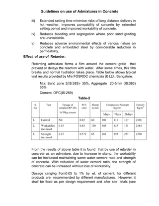 Guidelines on use of Admixtures in Concrete
iii) Extended setting time minimise risks of long distance delivery in
hot weather, improves pumpability of concrete by extended
setting period and improved workability of concrete.
iv) Reduces bleeding and segregation where poor sand grading
are unavoidable.
v) Reduces adverse environmental effects of various nature on
concrete and embedded steel by considerable reduction in
permeability.
Effect of use of Retarder:
Retarding admixture forms a film around the cement grain that
prevent or delays the reaction with water. After some times, this film
breaks and normal hydration takes place. Table below shows typical
test results provided by M/s FOSROC chemicals (I) Ltd., Bangalore.
Mix: Sand zone 2(IS:383)- 35%, Aggregate 20-5mm (IS:383)
65%
Cement OPC(IS:269)
Table-2
Compressive Strength
Kg/cm2
S.
No.
Test Dosage of
conplast-RP 264
lit/50kg cement
W/C
ratio
Slump
in mm
3days 7days 28days
Density
Kg/m3
1. Control Nil 0.65 60 102 131 167 2368
2. Workability
increased
0.15 0.65 130 105 135 171 2384
3. Strength
increased
0.15 0.572 65 161 193 257 2390
From the results of above table it is found that by use of retarder in
concrete as an admixture, due to increase in slump, the workability
can be increased maintaining same water cement ratio and strength
of concrete. With reduction of water cement ratio, the strength of
concrete can be increased without loss of workability.
Dosage ranging from0.05 to 1% by wt. of cement, for different
products are recommended by different manufactures. However, it
shall be fixed as per design requirement and after site trials (see
 