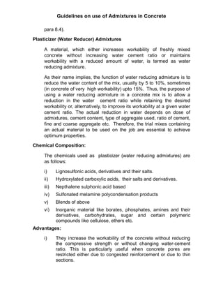Guidelines on use of Admixtures in Concrete
para 8.4).
Plasticizer (Water Reducer) Admixtures
A material, which either increases workability of freshly mixed
concrete without increasing water cement ratio or maintains
workability with a reduced amount of water, is termed as water
reducing admixture.
As their name implies, the function of water reducing admixture is to
reduce the water content of the mix, usually by 5 to 10%, sometimes
(in concrete of very high workability) upto 15%. Thus, the purpose of
using a water reducing admixture in a concrete mix is to allow a
reduction in the water cement ratio while retaining the desired
workability or, alternatively, to improve its workability at a given water
cement ratio. The actual reduction in water depends on dose of
admixtures, cement content, type of aggregate used, ratio of cement,
fine and coarse aggregate etc. Therefore, the trial mixes containing
an actual material to be used on the job are essential to achieve
optimum properties.
Chemical Composition:
The chemicals used as plasticizer (water reducing admixtures) are
as follows:
i) Lignosulfonic acids, derivatives and their salts.
ii) Hydroxylated carboxylic acids, their salts and derivatives.
iii) Nepthalene sulphonic acid based
iv) Sulfonated melamine polycondensation products
v) Blends of above
vi) Inorganic material like borates, phosphates, amines and their
derivatives, carbohydrates, sugar and certain polymeric
compounds like cellulose, ethers etc.
Advantages:
i) They increase the workability of the concrete without reducing
the compressive strength or without changing water-cement
ratio. This is particularly useful when concrete pores are
restricted either due to congested reinforcement or due to thin
sections.
 