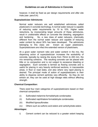 Guidelines on use of Admixtures in Concrete
however, it shall be fixed as per design requirements and after site
trials.(see para 8.4).
Superplasticizer Admixtures
Normal water reducers are well established admixtures called
plasticizers in concrete technology. A normal water reducer is capable
of reducing water requirements by 10 to 15%. Higher water
reductions, by incorporating larger amounts of these admixtures,
result in undesirable effects on concrete like bleeding, segregation
and hardening . So, a new class of water reducers, chemically
different from the normal water reducer and capable of reducing
water content by about 30% has been developed. The admixtures
belonging to this class are known as super plasticizers.
Superplasticisers are infact the extended version of plasticisers.
At a given water /cement ratio and water content in the mix, the
dispersing action of superplasticizer increases the workability of
concrete, typically by raising the slump from 75mm to 200 mm, the
mix remaining cohesive. The resulting concrete can be placed with
little or no compaction and is not subject to excessive bleeding or
segregation. Such concrete is termed as flowing concrete and is
useful for placing in very heavily reinforced sections, in inaccessible
areas, in floor or road slabs, and also where very rapid placing is
desired. The principal mode of action of superplastcizers is their
ability to disperse cement particles very efficiently. As they do not
entrain air, they can be used at high dosage rates without affecting
strength.
Chemical Composition:
There exist four main categories of superplasticizers based on their
chemical composition:
(i) Sulfonated melamine formaldehyde condensates
(ii) Sulfonated naphthalene formaldehyde condensates
(iii) Modified lignosulfonates
(iv) Others such as sulfonic acid esters and carbohydrate esters
Advantages:
i) Cement content can be reduced to a greater extent keeping
 