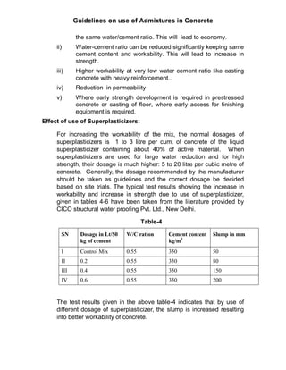 Guidelines on use of Admixtures in Concrete
the same water/cement ratio. This will lead to economy.
ii) Water-cement ratio can be reduced significantly keeping same
cement content and workability. This will lead to increase in
strength.
iii) Higher workability at very low water cement ratio like casting
concrete with heavy reinforcement..
iv) Reduction in permeability
v) Where early strength development is required in prestressed
concrete or casting of floor, where early access for finishing
equipment is required.
Effect of use of Superplasticizers:
For increasing the workability of the mix, the normal dosages of
superplasticizers is 1 to 3 litre per cum. of concrete of the liquid
superplasticizer containing about 40% of active material. When
superplasticizers are used for large water reduction and for high
strength, their dosage is much higher: 5 to 20 litre per cubic metre of
concrete. Generally, the dosage recommended by the manufacturer
should be taken as guidelines and the correct dosage be decided
based on site trials. The typical test results showing the increase in
workability and increase in strength due to use of superplasticizer,
given in tables 4-6 have been taken from the literature provided by
CICO structural water proofing Pvt. Ltd., New Delhi.
Table-4
SN Dosage in Lt/50
kg of cement
W/C ration Cement content
kg/m3
Slump in mm
I Control Mix 0.55 350 50
II 0.2 0.55 350 80
III 0.4 0.55 350 150
IV 0.6 0.55 350 200
The test results given in the above table-4 indicates that by use of
different dosage of superplasticizer, the slump is increased resulting
into better workability of concrete.
 