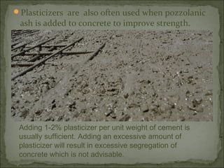 Plasticizers are also often used when pozzolanic
ash is added to concrete to improve strength.
Adding 1-2% plasticizer per unit weight of cement is
usually sufficient. Adding an excessive amount of
plasticizer will result in excessive segregation of
concrete which is not advisable.
 