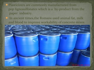 Plasticizers are commonly manufactured from
pop lignosulfonates which is a by-product from the
paper industry.
 In ancient times,the Romans used animal fat, milk
and blood to improve workability of concrete mixes.
 