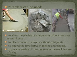 Retarders can be used:
 in hot weather to prevent early stiffening.
 to allow the placing of a large pour of concrete over
several hours.
 to place concrete in layers without cold joints.
 to extend the time between mixing and placing.
 to prevent setting of the concrete in the truck in case
of delay.
 