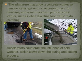  The admixture may allow a concrete worker to
remove forms, get onto a concrete surface for
finishing, and sometimes even put loads on it
earlier, such as when diverting foot traffic to do
patching.
Accelerators counteract the influence of cold
weather, which slows down the curing and setting
process.
 