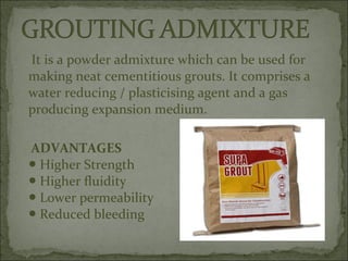 It is a powder admixture which can be used for
making neat cementitious grouts. It comprises a
water reducing / plasticising agent and a gas
producing expansion medium.
ADVANTAGES
Higher Strength●
Higher fluidity●
Lower permeability●
Reduced bleeding●
 