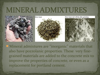 Mineral admixtures are “inorganic” materials that
also have pozzolanic properties. These very fine-
grained materials are added to the concrete mix to
improve the properties of concrete, or even as a
replacement for portland cement.
 
