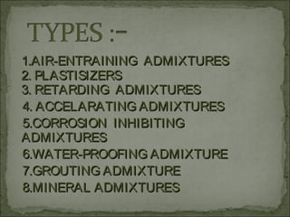 1.AIR-ENTRAINING ADMIXTURES1.AIR-ENTRAINING ADMIXTURES
2. PLASTISIZERS2. PLASTISIZERS
3. RETARDING ADMIXTURES3. RETARDING ADMIXTURES
4. ACCELARATING ADMIXTURES4. ACCELARATING ADMIXTURES
5.CORROSION INHIBITING5.CORROSION INHIBITING
ADMIXTURESADMIXTURES
6.WATER-PROOFING ADMIXTURE6.WATER-PROOFING ADMIXTURE
7.GROUTING ADMIXTURE7.GROUTING ADMIXTURE
8.MINERAL ADMIXTURES8.MINERAL ADMIXTURES
 