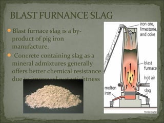 Blast furnace slag is a by-
product of pig iron
manufacture.
 Concrete containing slag as a
mineral admixtures generally
offers better chemical resistance
due to improved watertightness
 