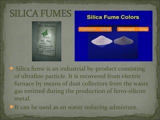  Silica fume is an industrial by-product consisting
of ultrafine particle. It is recovered from electric
furnace by means of dust collectors from the waste
gas emitted during the production of ferro-silicon
metal.
It can be used as an water reducing admixture.
 