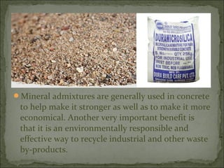 Mineral admixtures are generally used in concrete
to help make it stronger as well as to make it more
economical. Another very important benefit is
that it is an environmentally responsible and
effective way to recycle industrial and other waste
by-products.
 