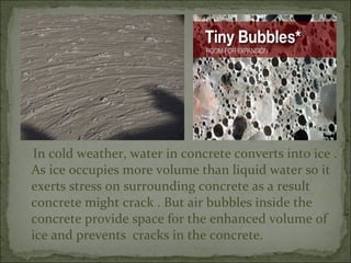 In cold weather, water in concrete converts into ice .
As ice occupies more volume than liquid water so it
exerts stress on surrounding concrete as a result
concrete might crack . But air bubbles inside the
concrete provide space for the enhanced volume of
ice and prevents cracks in the concrete.
 