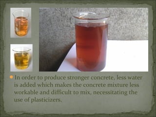 In order to produce stronger concrete, less water
is added which makes the concrete mixture less
workable and difficult to mix, necessitating the
use of plasticizers.
 