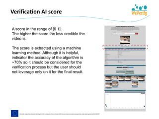 Verification AI score
A score in the range of [0 1].
The higher the score the less credible the
video is.
The score is extracted using a machine
learning method. Although it is helpful,
indicator the accuracy of the algorithm is
~70% so it should be considered for the
verification process but the user should
not leverage only on it for the final result.
 