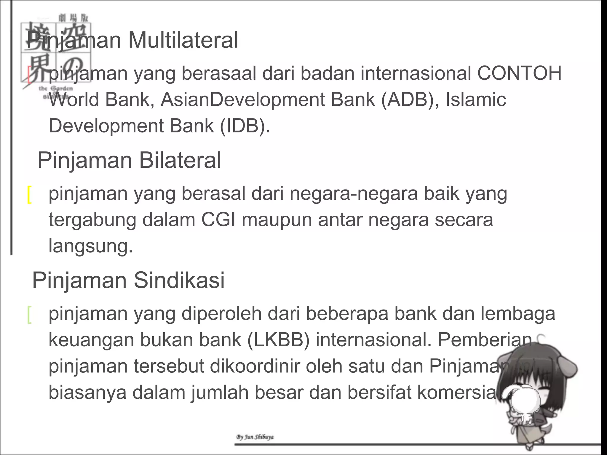 Pinjaman Multilateral
[ pinjaman yang berasaal dari badan internasional CONTOH
World Bank, AsianDevelopment Bank (ADB), Islamic
Development Bank (IDB).
  Pinjaman Bilateral
[ pinjaman yang berasal dari negara-negara baik yang
tergabung dalam CGI maupun antar negara secara
langsung.
 Pinjaman Sindikasi
[ pinjaman yang diperoleh dari beberapa bank dan lembaga
keuangan bukan bank (LKBB) internasional. Pemberian
pinjaman tersebut dikoordinir oleh satu dan Pinjaman ini
biasanya dalam jumlah besar dan bersifat komersial.
 
