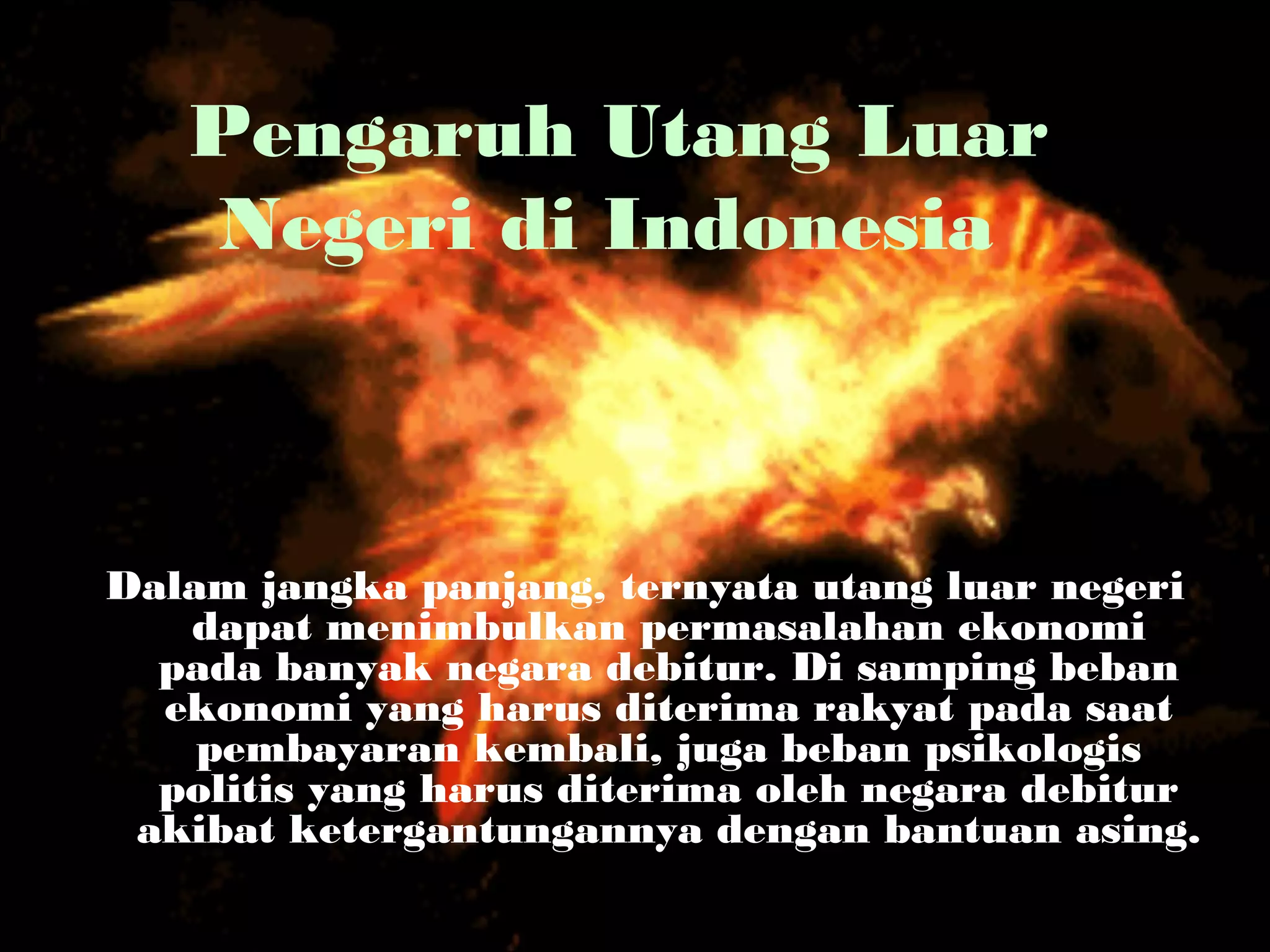 Pengaruh Utang Luar
Negeri di Indonesia
Dalam jangka panjang, ternyata utang luar negeri
dapat menimbulkan permasalahan ekonomi
pada banyak negara debitur. Di samping beban
ekonomi yang harus diterima rakyat pada saat
pembayaran kembali, juga beban psikologis
politis yang harus diterima oleh negara debitur
akibat ketergantungannya dengan bantuan asing.
 
