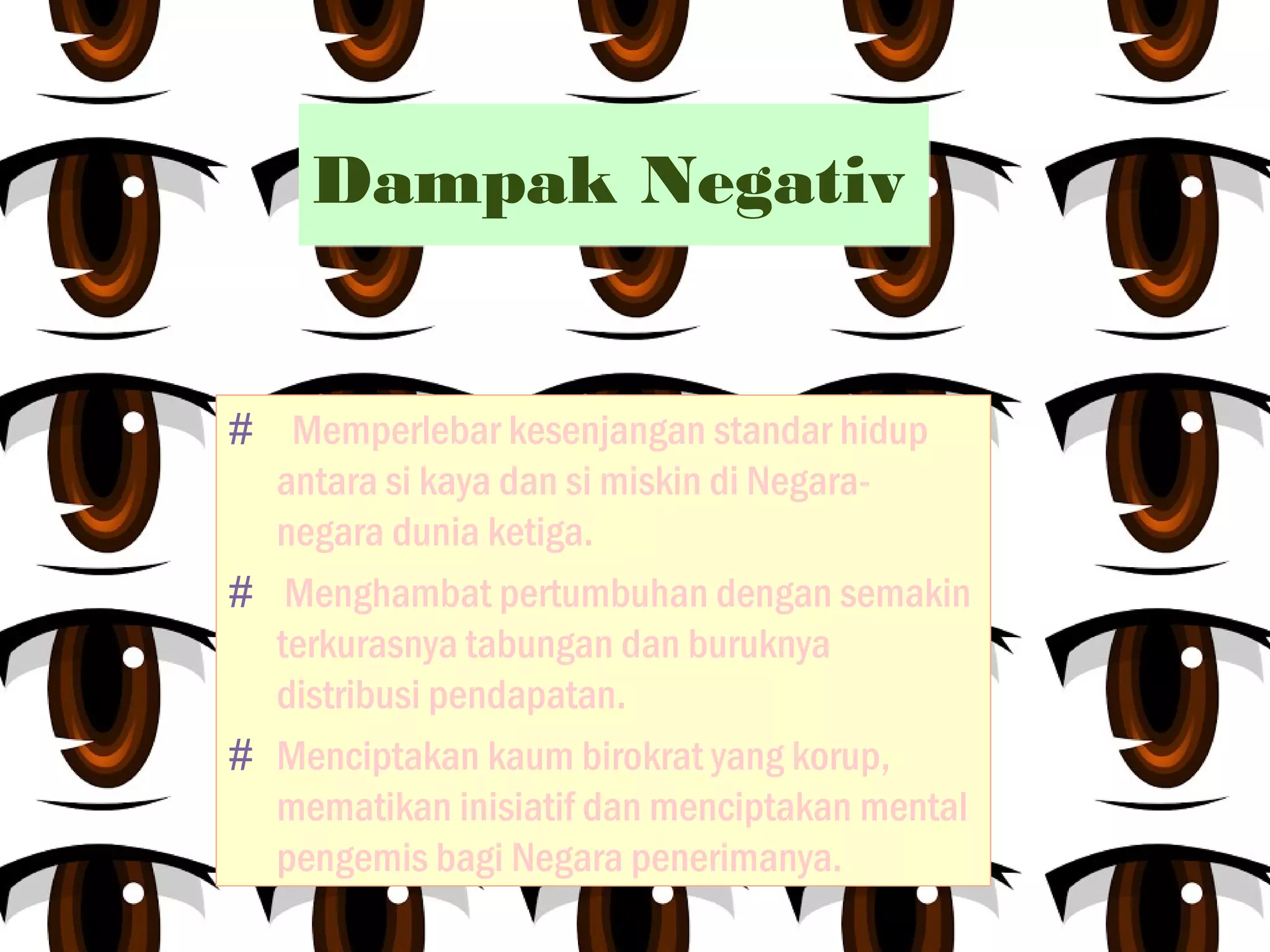 Dampak NegativDampak Negativ
# Memperlebar kesenjangan standar hidup
antara si kaya dan si miskin di Negara-
negara dunia ketiga.
# Menghambat pertumbuhan dengan semakin
terkurasnya tabungan dan buruknya
distribusi pendapatan.
# Menciptakan kaum birokrat yang korup,
mematikan inisiatif dan menciptakan mental
pengemis bagi Negara penerimanya.
 