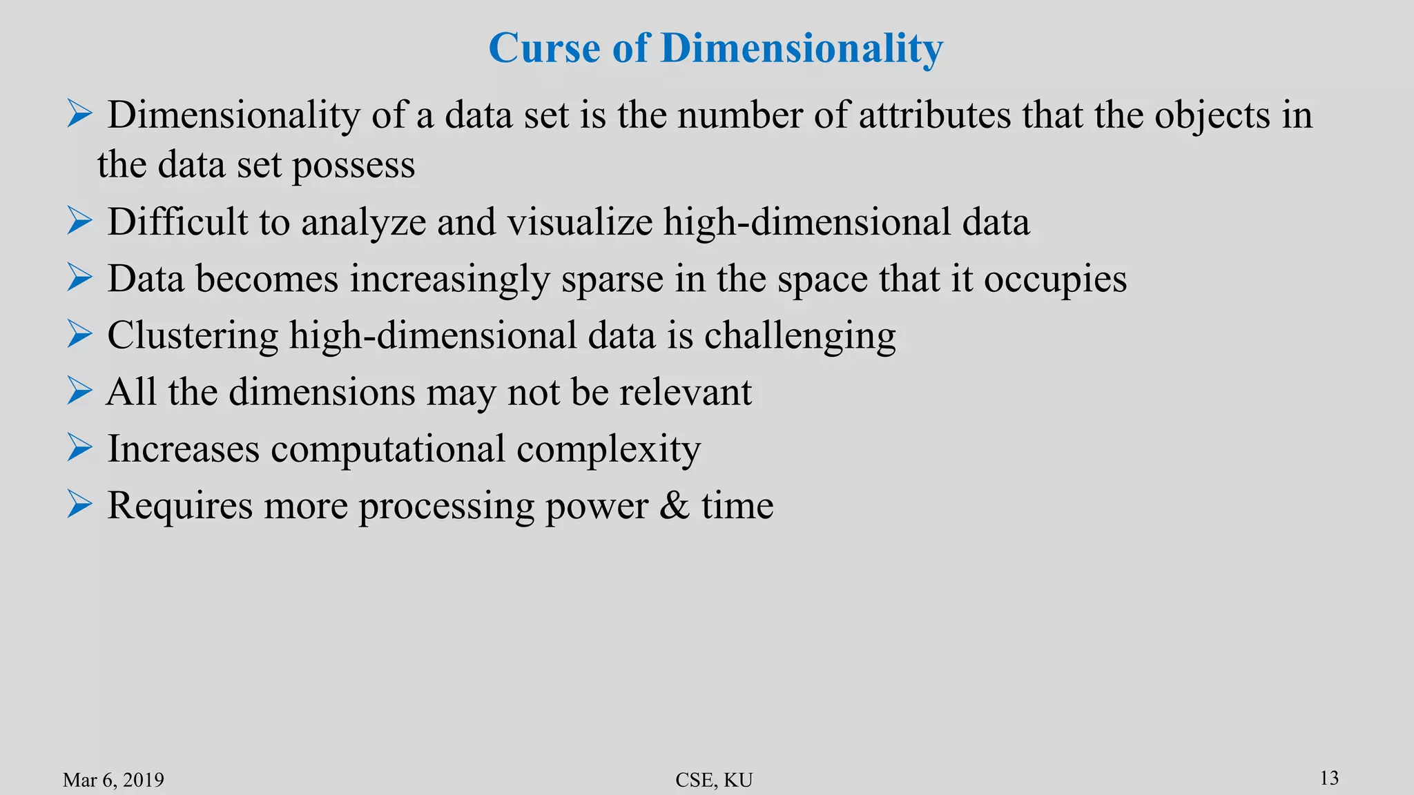 Mar 6, 2019 CSE, KU 13
Curse of Dimensionality
 Dimensionality of a data set is the number of attributes that the objects in
the data set possess
 Difficult to analyze and visualize high-dimensional data
 Data becomes increasingly sparse in the space that it occupies
 Clustering high-dimensional data is challenging
 All the dimensions may not be relevant
 Increases computational complexity
 Requires more processing power & time
 