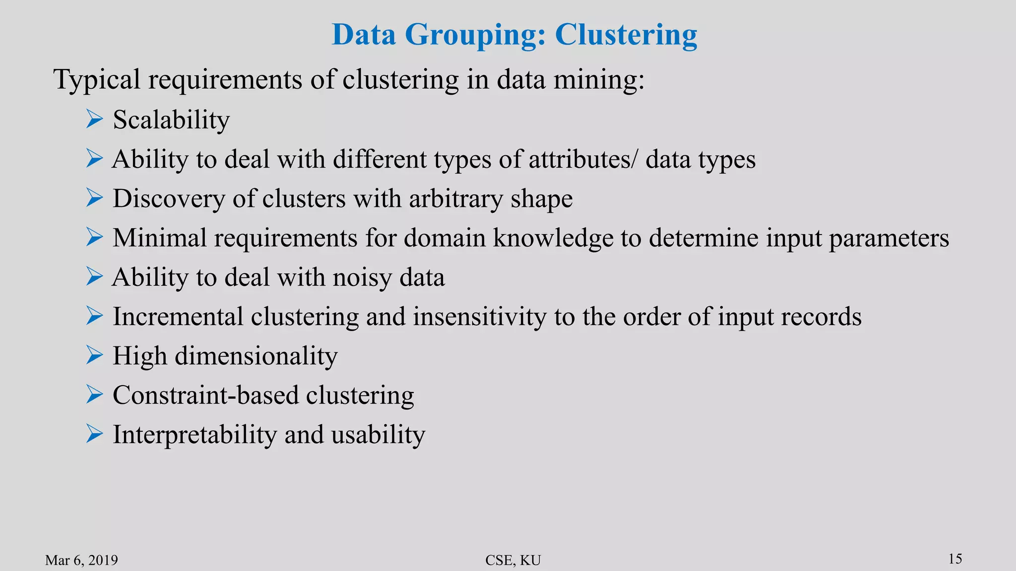Mar 6, 2019 CSE, KU 15
Data Grouping: Clustering
Typical requirements of clustering in data mining:
 Scalability
 Ability to deal with different types of attributes/ data types
 Discovery of clusters with arbitrary shape
 Minimal requirements for domain knowledge to determine input parameters
 Ability to deal with noisy data
 Incremental clustering and insensitivity to the order of input records
 High dimensionality
 Constraint-based clustering
 Interpretability and usability
 