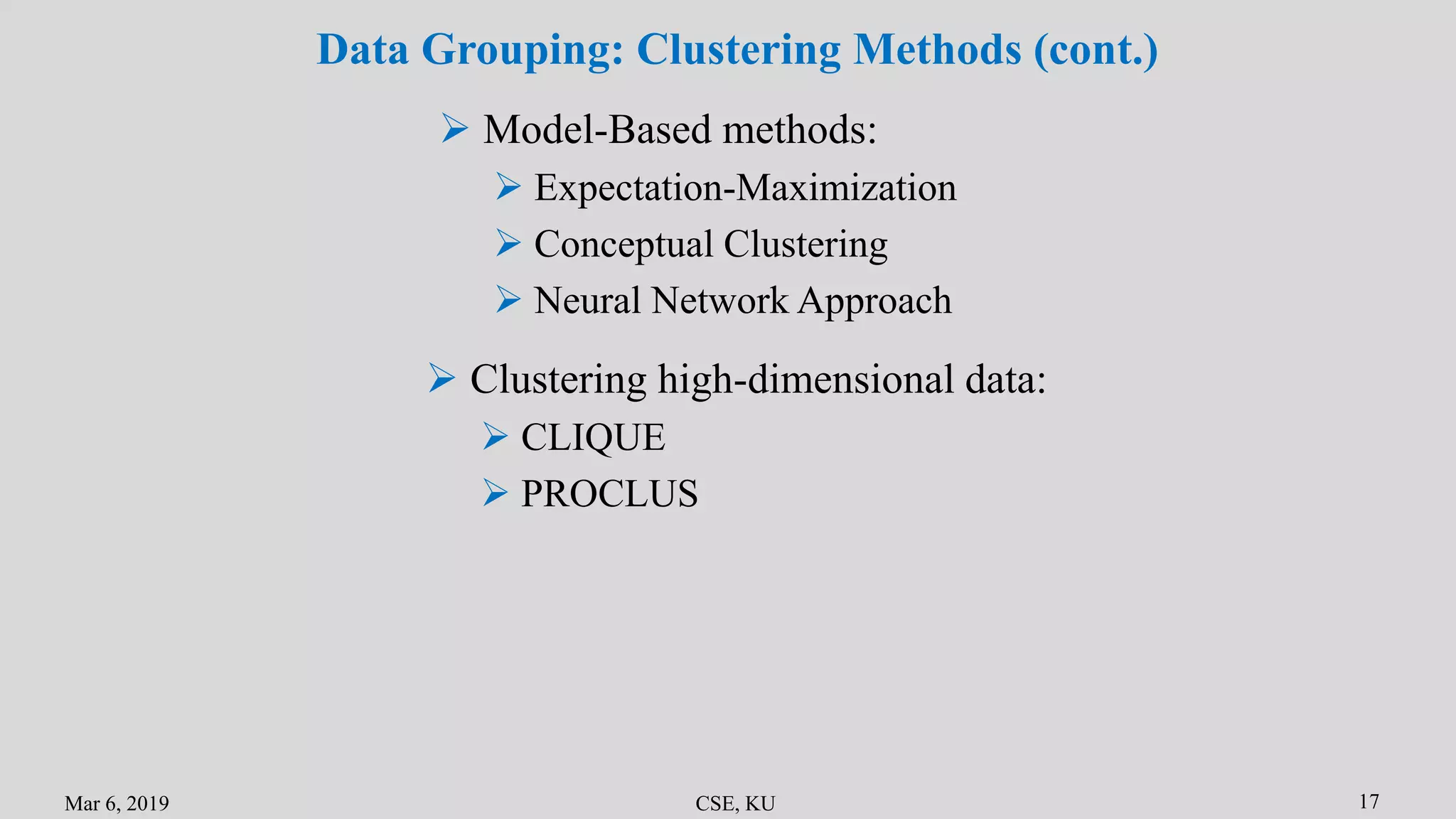 Mar 6, 2019 CSE, KU 17
Data Grouping: Clustering Methods (cont.)
 Model-Based methods:
 Expectation-Maximization
 Conceptual Clustering
 Neural Network Approach
 Clustering high-dimensional data:
 CLIQUE
 PROCLUS
 