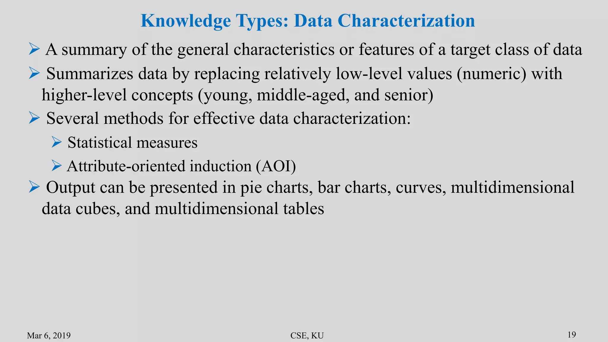 Mar 6, 2019 CSE, KU 19
Knowledge Types: Data Characterization
 A summary of the general characteristics or features of a target class of data
 Summarizes data by replacing relatively low-level values (numeric) with
higher-level concepts (young, middle-aged, and senior)
 Several methods for effective data characterization:
 Statistical measures
 Attribute-oriented induction (AOI)
 Output can be presented in pie charts, bar charts, curves, multidimensional
data cubes, and multidimensional tables
 